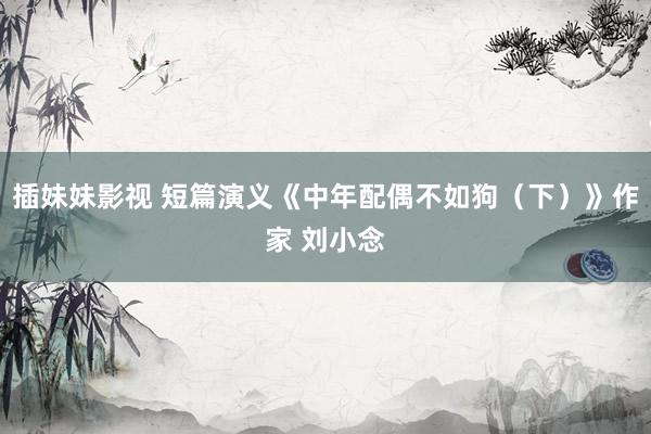 插妹妹影视 短篇演义《中年配偶不如狗（下）》作家 刘小念