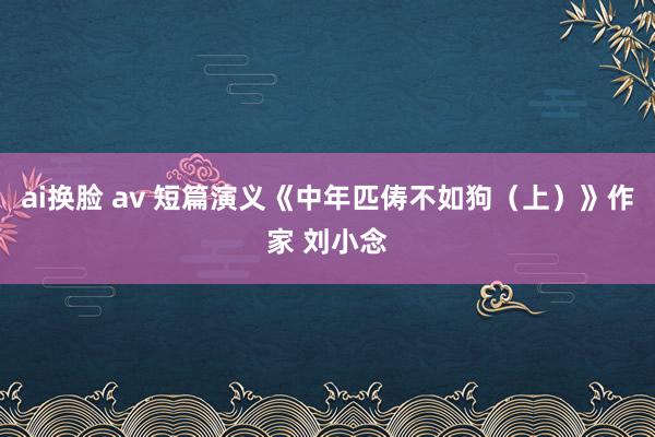 ai换脸 av 短篇演义《中年匹俦不如狗（上）》作家 刘小念