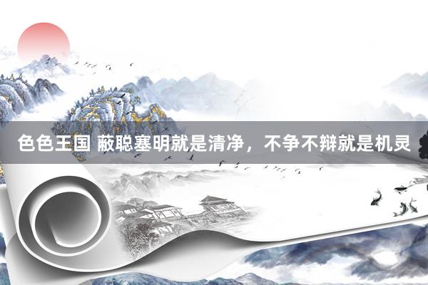 色色王国 蔽聪塞明就是清净，不争不辩就是机灵