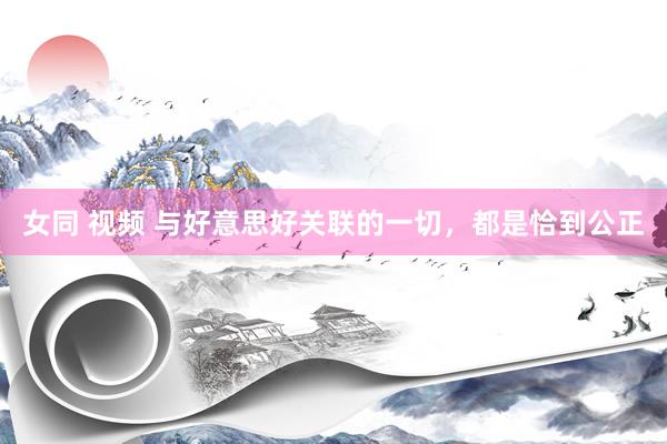 女同 视频 与好意思好关联的一切，都是恰到公正