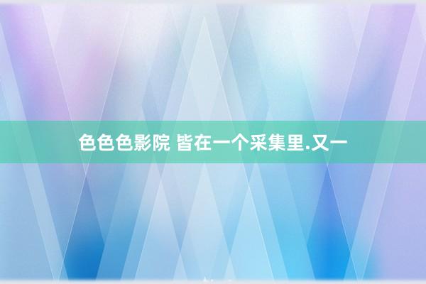 色色色影院 皆在一个采集里.又一