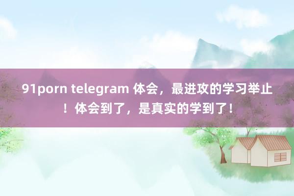 91porn telegram 体会，最进攻的学习举止！体会到了，是真实的学到了！
