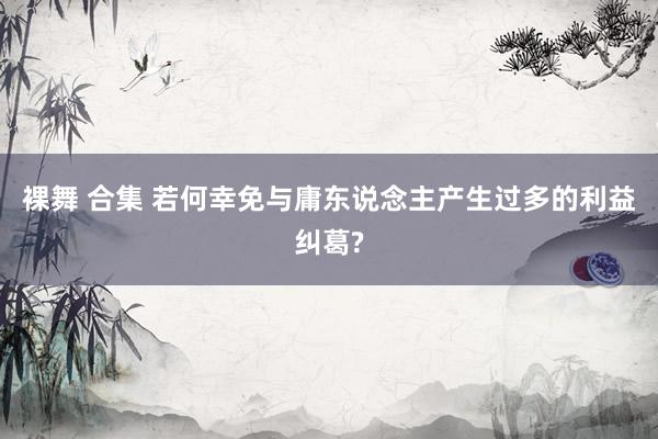裸舞 合集 若何幸免与庸东说念主产生过多的利益纠葛?