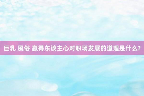 巨乳 風俗 赢得东谈主心对职场发展的道理是什么?