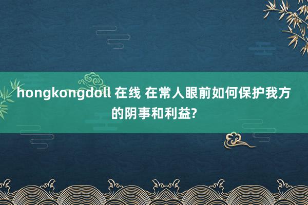 hongkongdoll 在线 在常人眼前如何保护我方的阴事和利益?