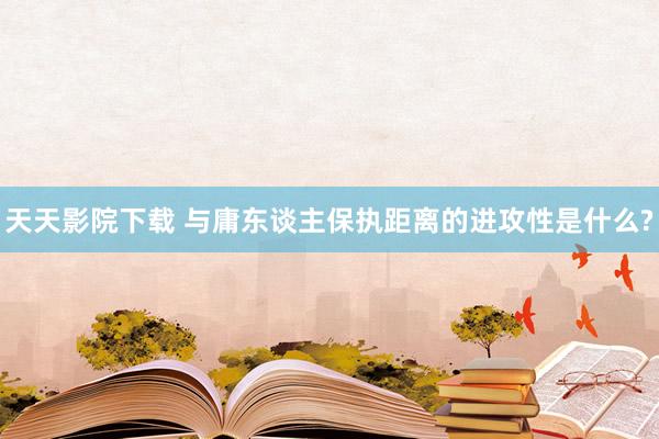 天天影院下载 与庸东谈主保执距离的进攻性是什么?