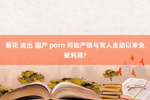 菊花 流出 国产 porn 何如严慎与常人走动以幸免被利用?