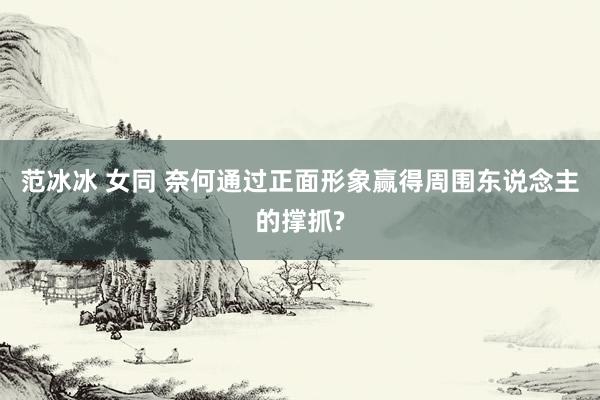 范冰冰 女同 奈何通过正面形象赢得周围东说念主的撑抓?