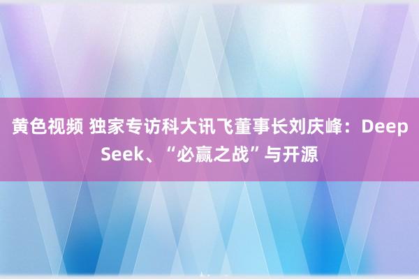 黄色视频 独家专访科大讯飞董事长刘庆峰：DeepSeek、“必赢之战”与开源