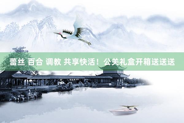 蕾丝 百合 调教 共享快活！公关礼盒开箱送送送