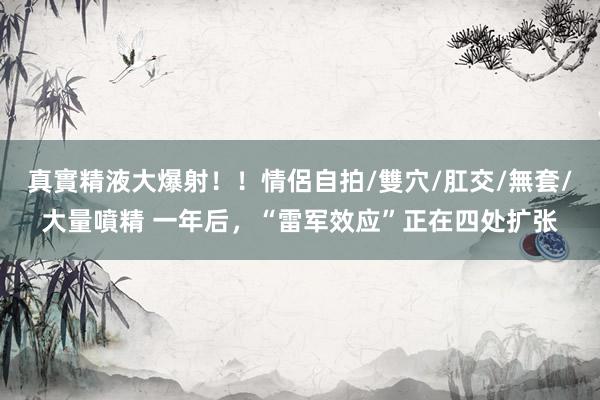 真實精液大爆射！！情侶自拍/雙穴/肛交/無套/大量噴精 一年后，“雷军效应”正在四处扩张