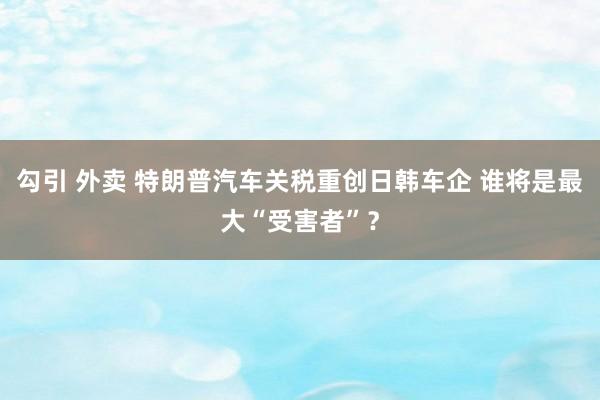 勾引 外卖 特朗普汽车关税重创日韩车企 谁将是最大“受害者”？