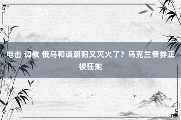 电击 调教 俄乌和谈朝阳又灭火了？乌克兰债券正被狂抛