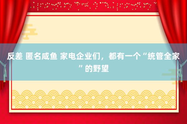 反差 匿名咸鱼 家电企业们，都有一个“统管全家”的野望
