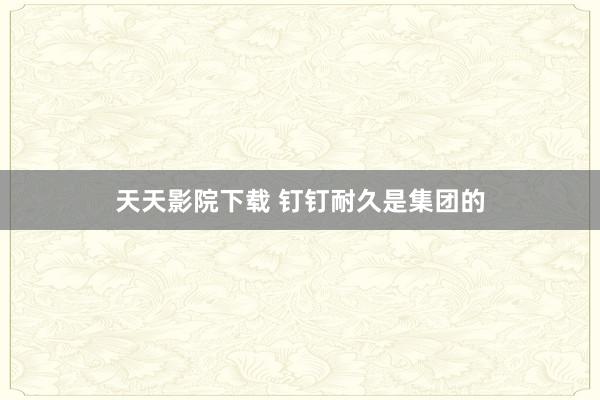天天影院下载 钉钉耐久是集团的