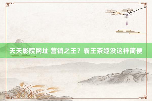 天天影院网址 营销之王？霸王茶姬没这样简便